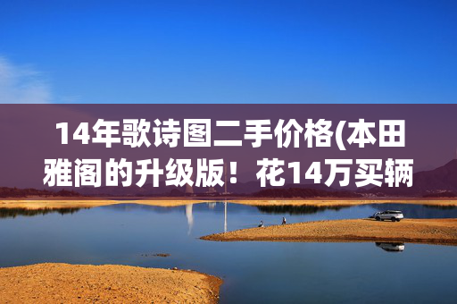 14年歌诗图二手价格(本田雅阁的升级版！花14万买辆6年的歌诗图，朋友都说有品位)
