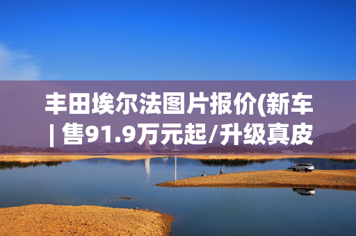 丰田埃尔法图片报价(新车 | 售91.9万元起/升级真皮木质方向盘，丰田埃尔法黄金版上市)