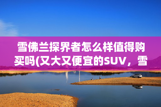 雪佛兰探界者怎么样值得购买吗(又大又便宜的SUV，雪佛兰探界者值得你买「快车体验165」)