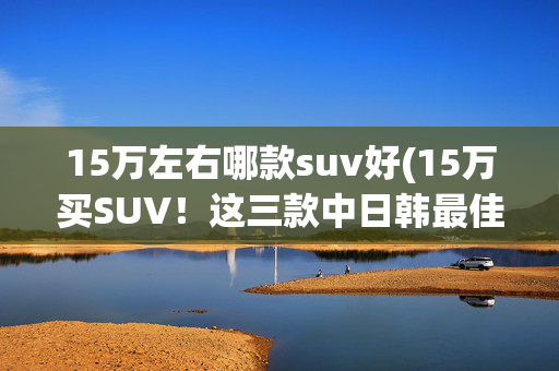 15万左右哪款suv好(15万买SUV！这三款中日韩最佳代表，大家都说值得买)