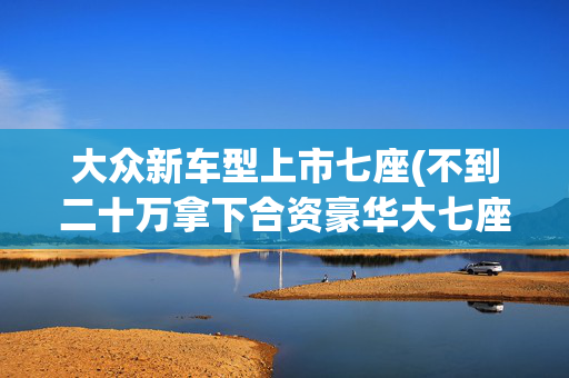 大众新车型上市七座(不到二十万拿下合资豪华大七座，GL8不香了！大众威然来袭)