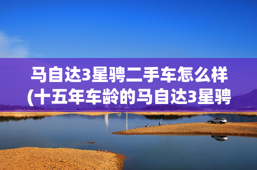 马自达3星骋二手车怎么样(十五年车龄的马自达3星骋，为何成了中年爷们的硬通货？)