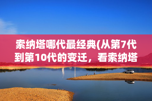 索纳塔哪代最经典(从第7代到第10代的变迁，看索纳塔能否实现“屌丝”的逆袭？)