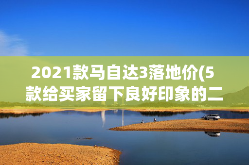 2021款马自达3落地价(5 款给买家留下良好印象的二手车，和五款让买家望而却步的二手车)