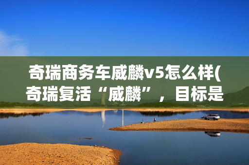 奇瑞商务车威麟v5怎么样(奇瑞复活“威麟”，目标是撕开皮卡全球战局)