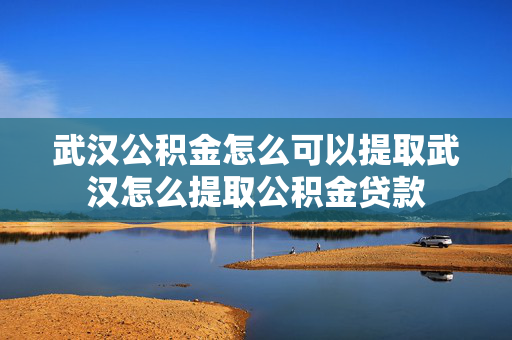 武汉公积金怎么可以提取武汉怎么提取公积金贷款