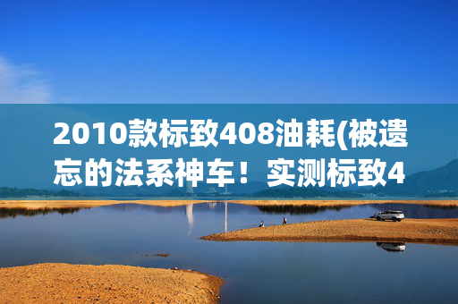 2010款标致408油耗(被遗忘的法系神车！实测标致408：油耗6.7L，安全可靠才9.8万？)