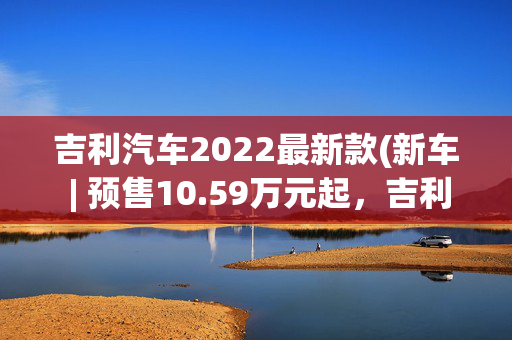 吉利汽车2022最新款(新车 | 预售10.59万元起，吉利第四代博越L亮相上海车展/新前脸设计)