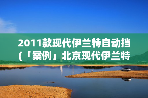 2011款现代伊兰特自动挡(「案例」北京现代伊兰特起步易熄火)