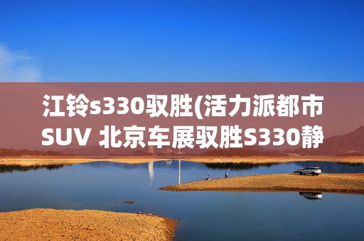 江铃s330驭胜(活力派都市SUV 北京车展驭胜S330静评)