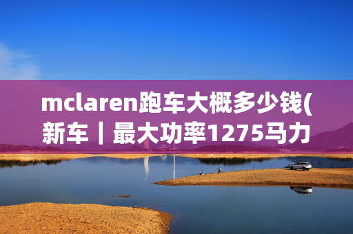 mclaren跑车大概多少钱(新车｜最大功率1275马力，全新迈凯伦W1实车，海外售价超1854万元)