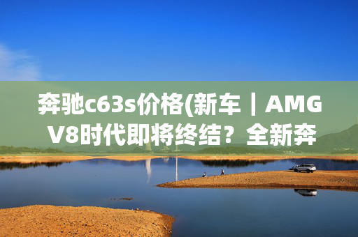 奔驰c63s价格(新车｜AMG V8时代即将终结？全新奔驰AMG C 63 S实车首次曝光)