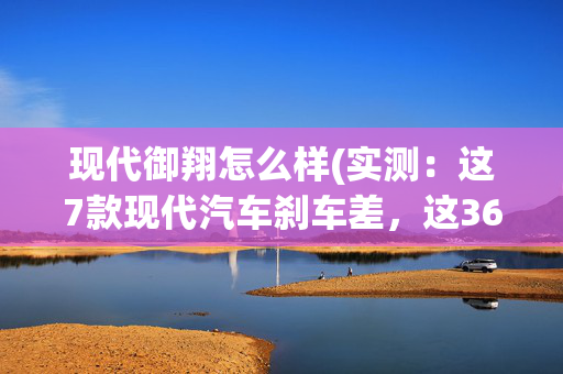 现代御翔怎么样(实测：这7款现代汽车刹车差，这36款汽车刹车合格，这6款刹车优秀)