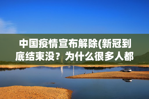 中国疫情宣布解除(新冠到底结束没？为什么很多人都觉得新冠结束了？网友分享很真实)