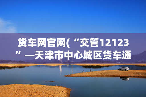 货车网官网(“交管12123”—天津市中心城区货车通行码网办指南)