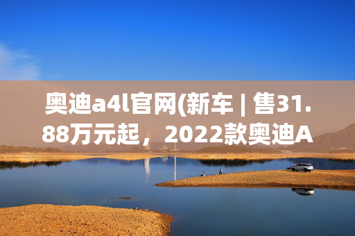 奥迪a4l官网(新车 | 售31.88万元起，2022款奥迪A4L上市，氛围灯升级全系标配)