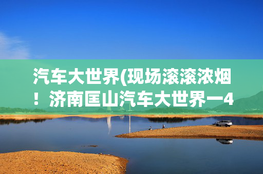 汽车大世界(现场滚滚浓烟！济南匡山汽车大世界一4S店起火引燃建筑外墙)