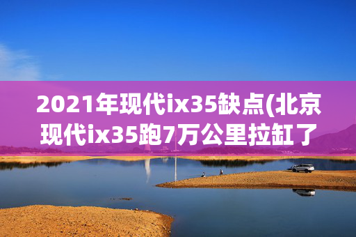 2021年现代ix35缺点(北京现代ix35跑7万公里拉缸了 过保只能自费修 车主：拉缸是这款车“通病”)