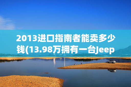 2013进口指南者能卖多少钱(13.98万拥有一台Jeep，曾经的越野贵族如今也低下了头)