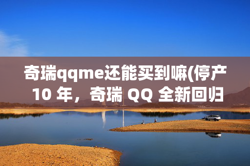奇瑞qqme还能买到嘛(停产 10 年，奇瑞 QQ 全新回归！网友 “ 神评 ” ...)