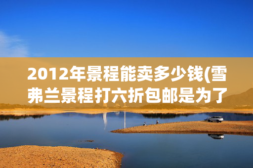 2012年景程能卖多少钱(雪弗兰景程打六折包邮是为了清库存？)