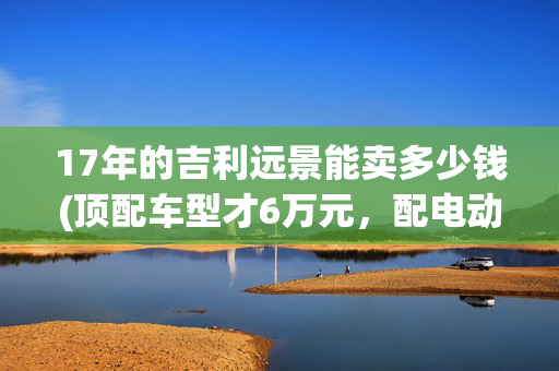 17年的吉利远景能卖多少钱(顶配车型才6万元，配电动天窗，吉利远景为啥卖不过吉利帝豪？)