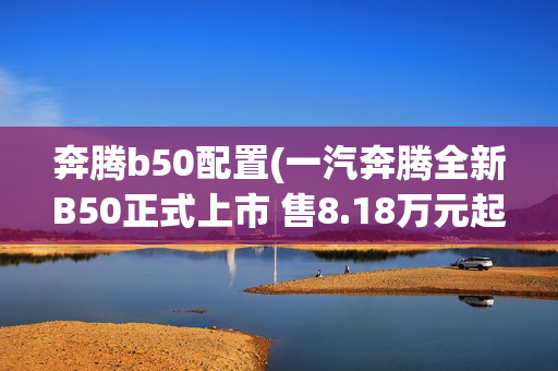 奔腾b50配置(一汽奔腾全新B50正式上市 售8.18万元起)