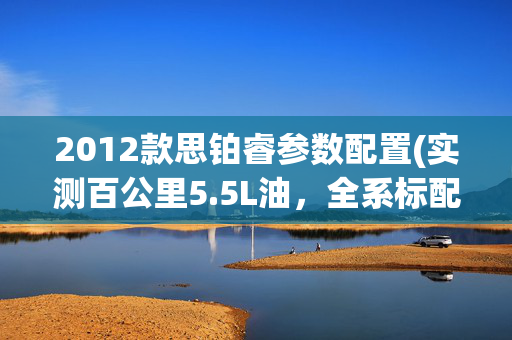 2012款思铂睿参数配置(实测百公里5.5L油，全系标配自适应巡航，现在优惠2万多)