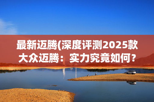 最新迈腾(深度评测2025款大众迈腾：实力究竟如何？)