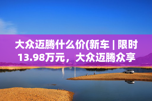 大众迈腾什么价(新车 | 限时13.98万元，大众迈腾众享款280TSI豪华型购车政策)