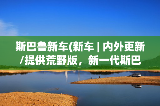 斯巴鲁新车(新车 | 内外更新/提供荒野版，新一代斯巴鲁傲虎亮相纽约车展)