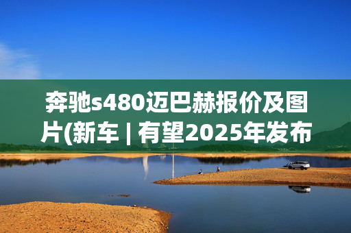 奔驰s480迈巴赫报价及图片(新车 | 有望2025年发布/现款146.8万元起售，新款迈巴赫S级伪装实车)