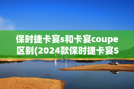 保时捷卡宴s和卡宴coupe区别(2024款保时捷卡宴S E-Hybrid Coupe 评测)