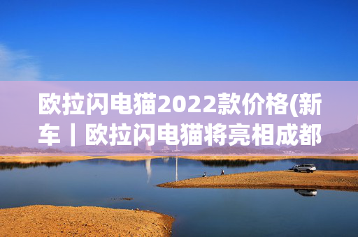 欧拉闪电猫2022款价格(新车｜欧拉闪电猫将亮相成都车展，或年内上市，售价将超20万？)