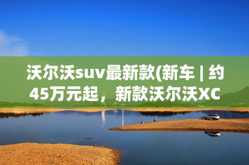 沃尔沃suv最新款(新车 | 约45万元起，新款沃尔沃XC60售价曝光，内外更新/中型SUV)