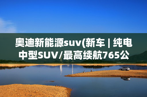 奥迪新能源suv(新车 | 纯电中型SUV/最高续航765公里，奥迪Q6L e-tron亮相上海车展)