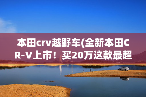 本田crv越野车(全新本田CR-V上市！买20万这款最超值！)