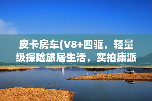 皮卡房车(V8+四驱，轻量级探险旅居生活，实拍康派斯公羊皮卡升顶房车)