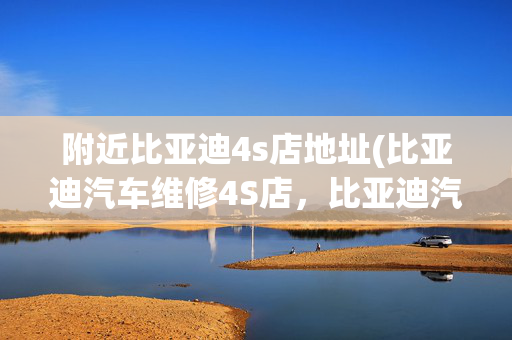 附近比亚迪4s店地址(比亚迪汽车维修4S店，比亚迪汽车维修咨询电话)