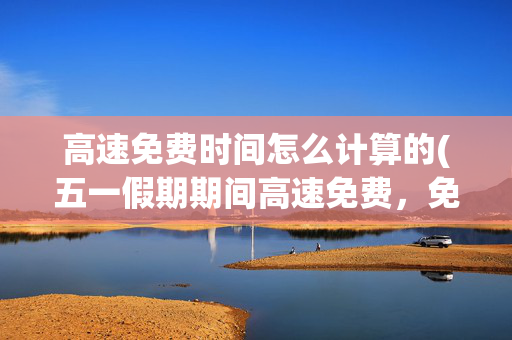 高速免费时间怎么计算的(五一假期期间高速免费，免费时间怎么算？)