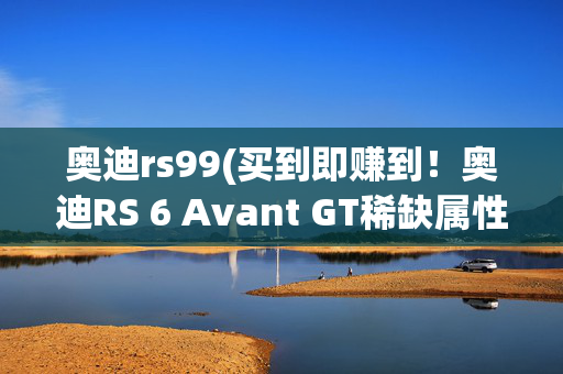 奥迪rs99(买到即赚到！奥迪RS 6 Avant GT稀缺属性打造巅峰收藏价值)