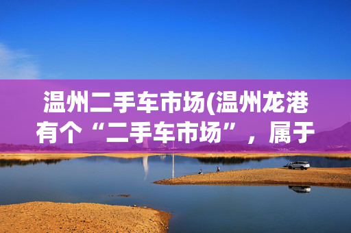 温州二手车市场(温州龙港有个“二手车市场”，属于违建却多年未拆，究竟是何原因？)