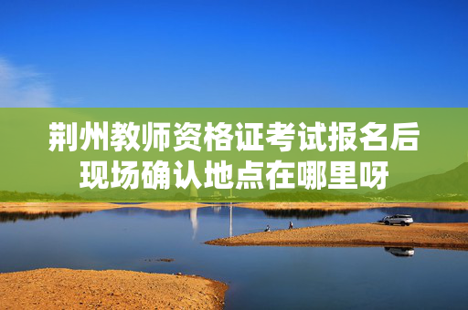 荆州教师资格证考试报名后现场确认地点在哪里呀