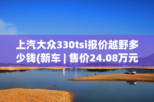 上汽大众330tsi报价越野多少钱(新车 | 售价24.08万元起，大众途观X 330TSI改款上市，发动机调整)