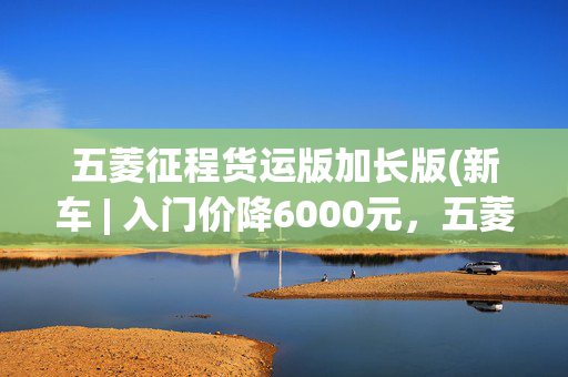 五菱征程货运版加长版(新车 | 入门价降6000元，五菱征程创业型上市6.98万起，货运更趁手)