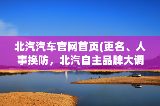 北汽汽车官网首页(更名、人事换防，北汽自主品牌大调整)