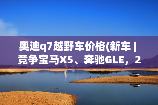 奥迪q7越野车价格(新车 | 竞争宝马X5、奔驰GLE，2025款奥迪Q7实车到店/60.98万元起)