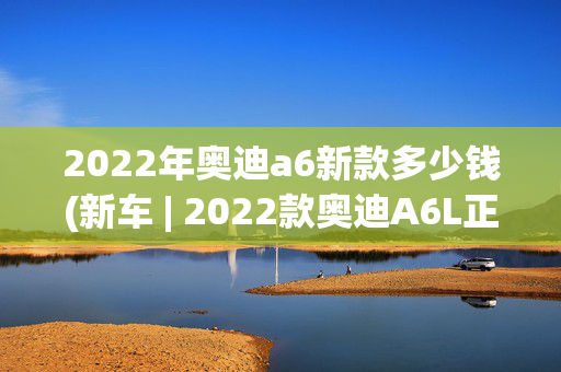 2022年奥迪a6新款多少钱(新车 | 2022款奥迪A6L正式上市，售41.98万起，提供更多个性化选装)