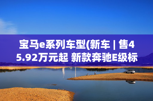 宝马e系列车型(新车 | 售45.92万元起 新款奔驰E级标轴版到店 配置调整/竞争宝马5系)