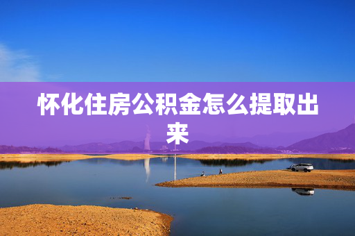 怀化住房公积金怎么提取出来